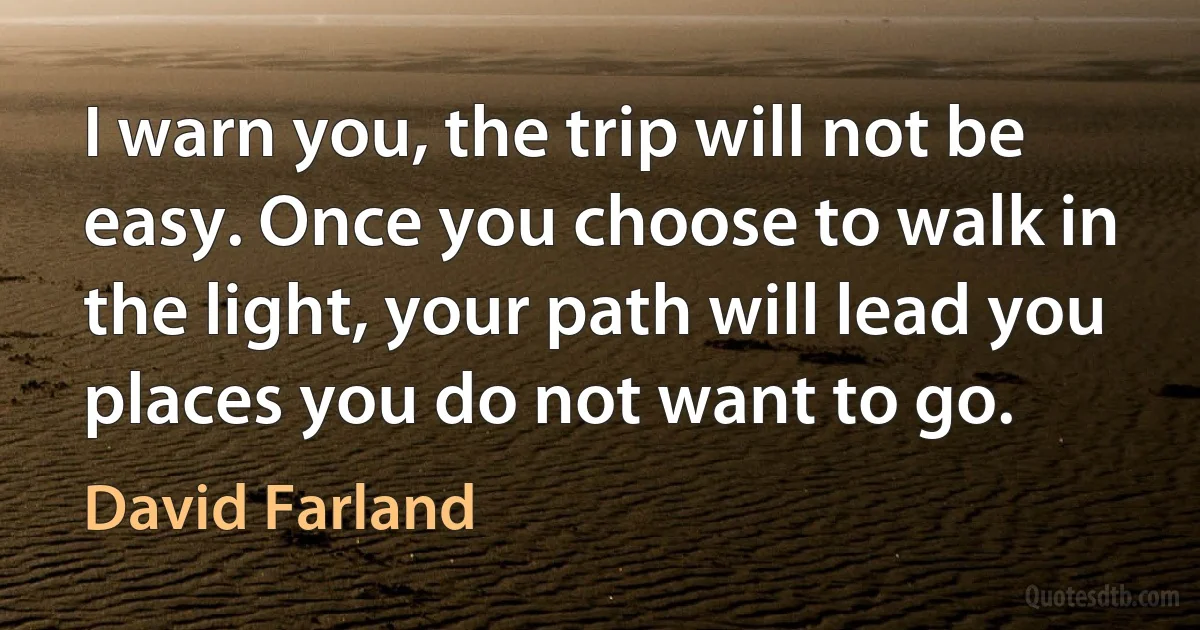 I warn you, the trip will not be easy. Once you choose to walk in the light, your path will lead you places you do not want to go. (David Farland)