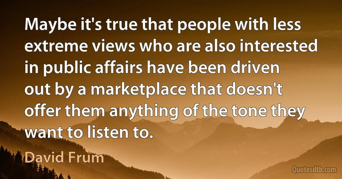 Maybe it's true that people with less extreme views who are also interested in public affairs have been driven out by a marketplace that doesn't offer them anything of the tone they want to listen to. (David Frum)