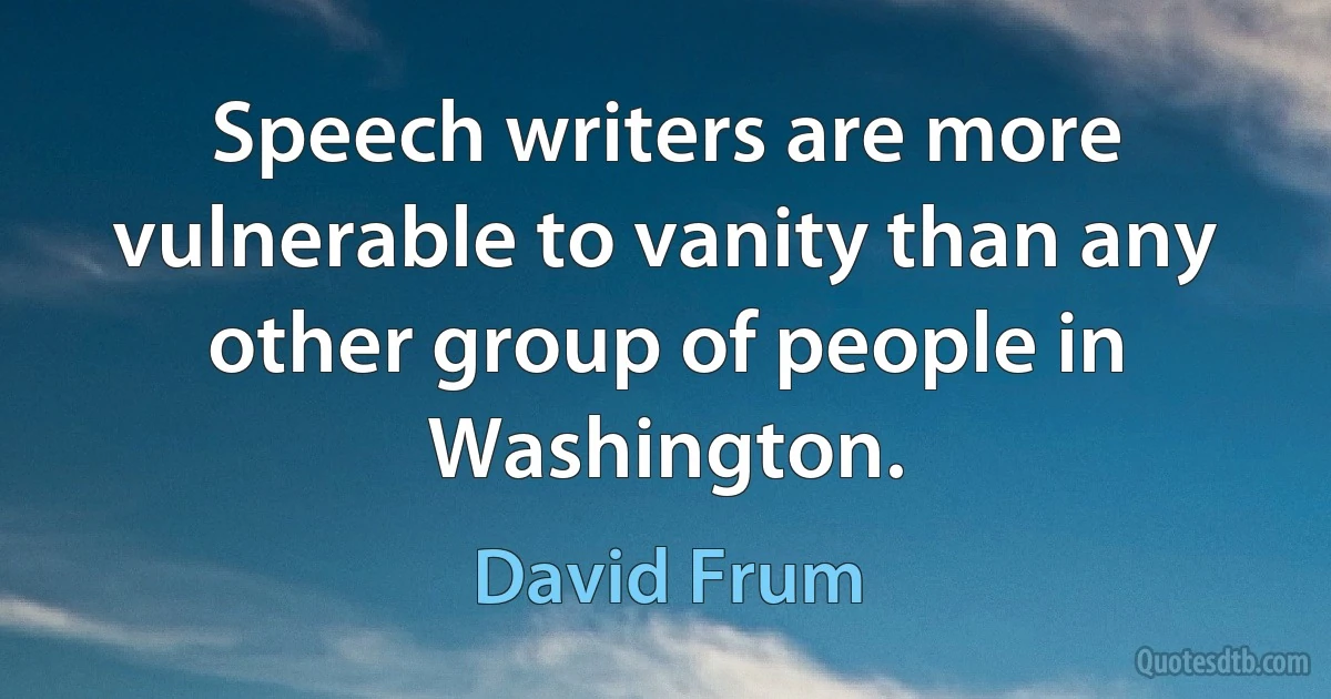 Speech writers are more vulnerable to vanity than any other group of people in Washington. (David Frum)