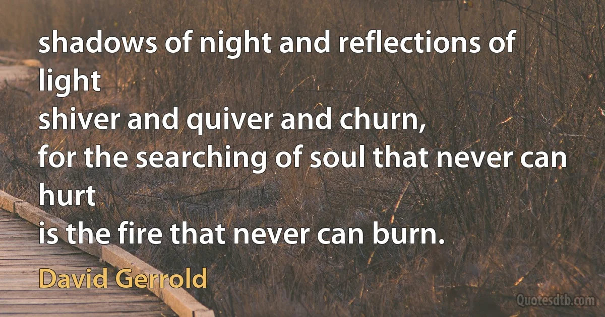 shadows of night and reflections of light
shiver and quiver and churn,
for the searching of soul that never can hurt
is the fire that never can burn. (David Gerrold)