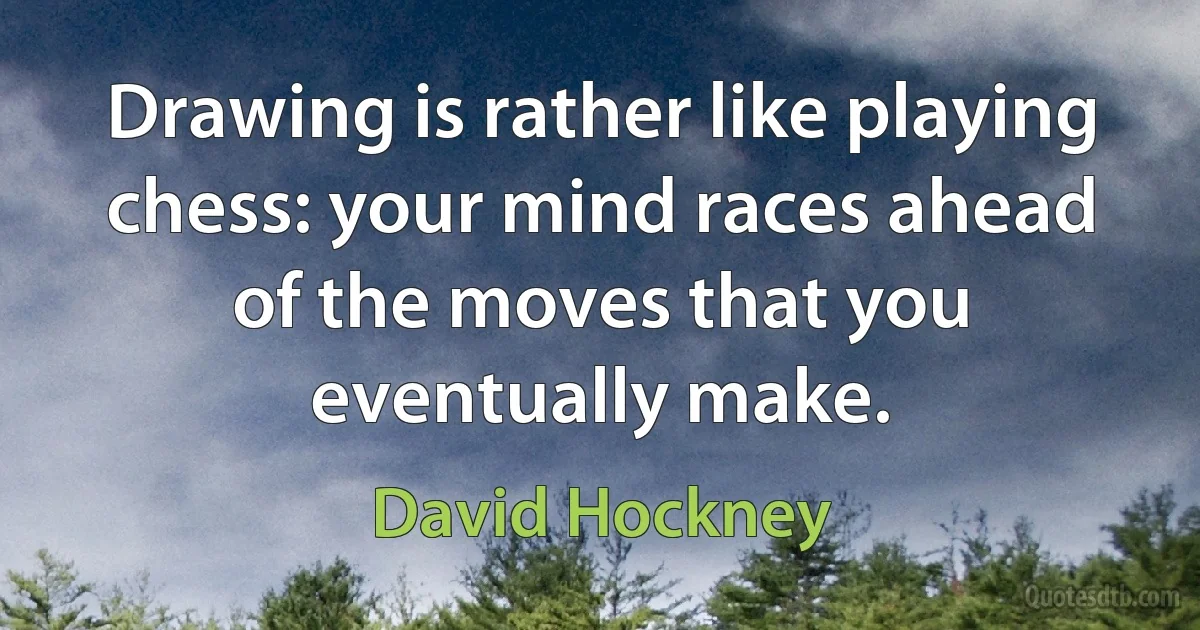 Drawing is rather like playing chess: your mind races ahead of the moves that you eventually make. (David Hockney)