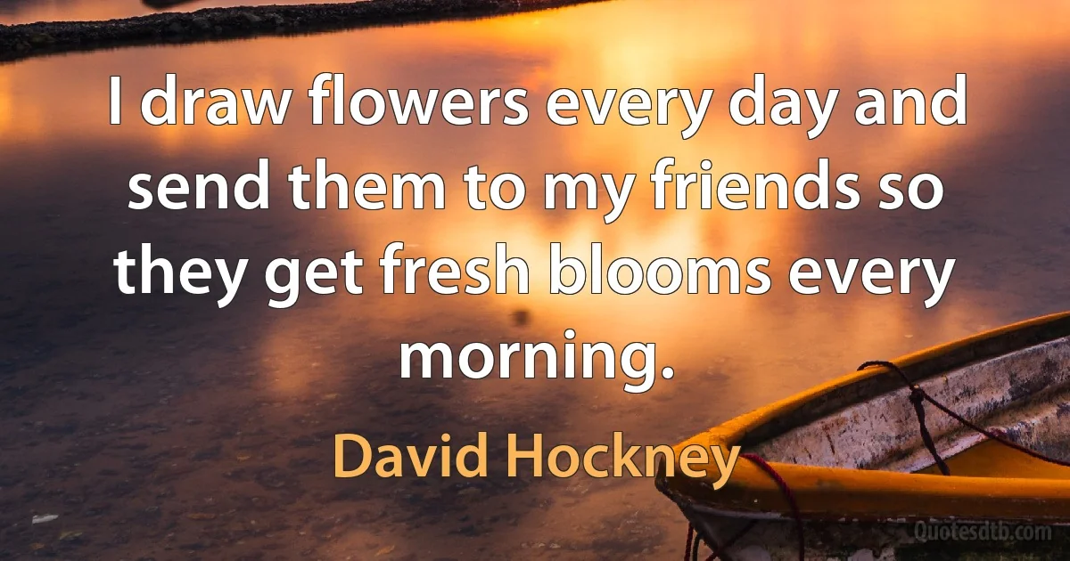 I draw flowers every day and send them to my friends so they get fresh blooms every morning. (David Hockney)