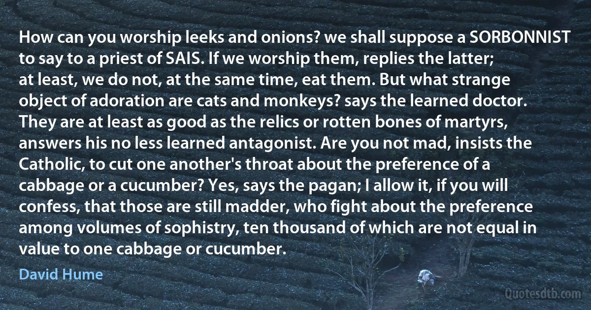 How can you worship leeks and onions? we shall suppose a SORBONNIST to say to a priest of SAIS. If we worship them, replies the latter; at least, we do not, at the same time, eat them. But what strange object of adoration are cats and monkeys? says the learned doctor. They are at least as good as the relics or rotten bones of martyrs, answers his no less learned antagonist. Are you not mad, insists the Catholic, to cut one another's throat about the preference of a cabbage or a cucumber? Yes, says the pagan; I allow it, if you will confess, that those are still madder, who fight about the preference among volumes of sophistry, ten thousand of which are not equal in value to one cabbage or cucumber. (David Hume)