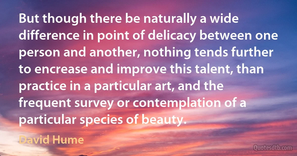 But though there be naturally a wide difference in point of delicacy between one person and another, nothing tends further to encrease and improve this talent, than practice in a particular art, and the frequent survey or contemplation of a particular species of beauty. (David Hume)