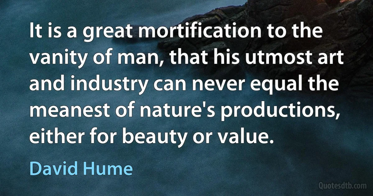 It is a great mortification to the vanity of man, that his utmost art and industry can never equal the meanest of nature's productions, either for beauty or value. (David Hume)