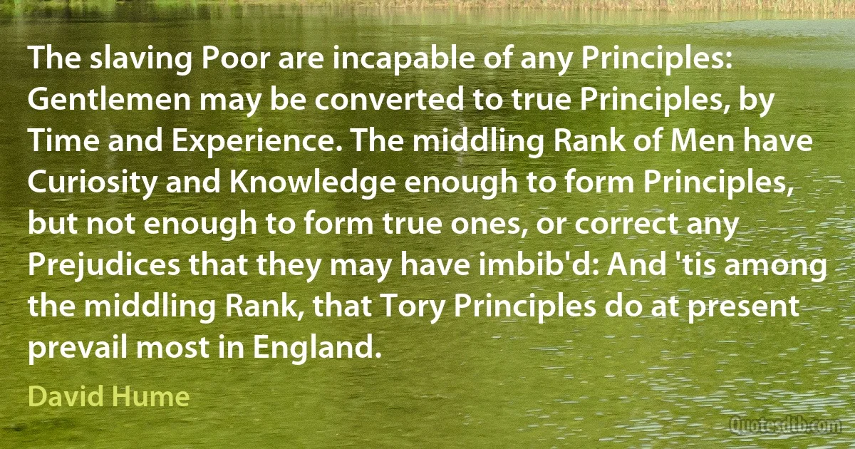 The slaving Poor are incapable of any Principles: Gentlemen may be converted to true Principles, by Time and Experience. The middling Rank of Men have Curiosity and Knowledge enough to form Principles, but not enough to form true ones, or correct any Prejudices that they may have imbib'd: And 'tis among the middling Rank, that Tory Principles do at present prevail most in England. (David Hume)