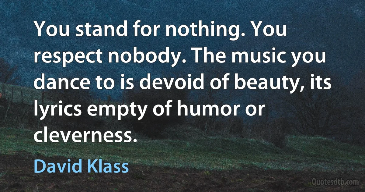 You stand for nothing. You respect nobody. The music you dance to is devoid of beauty, its lyrics empty of humor or cleverness. (David Klass)