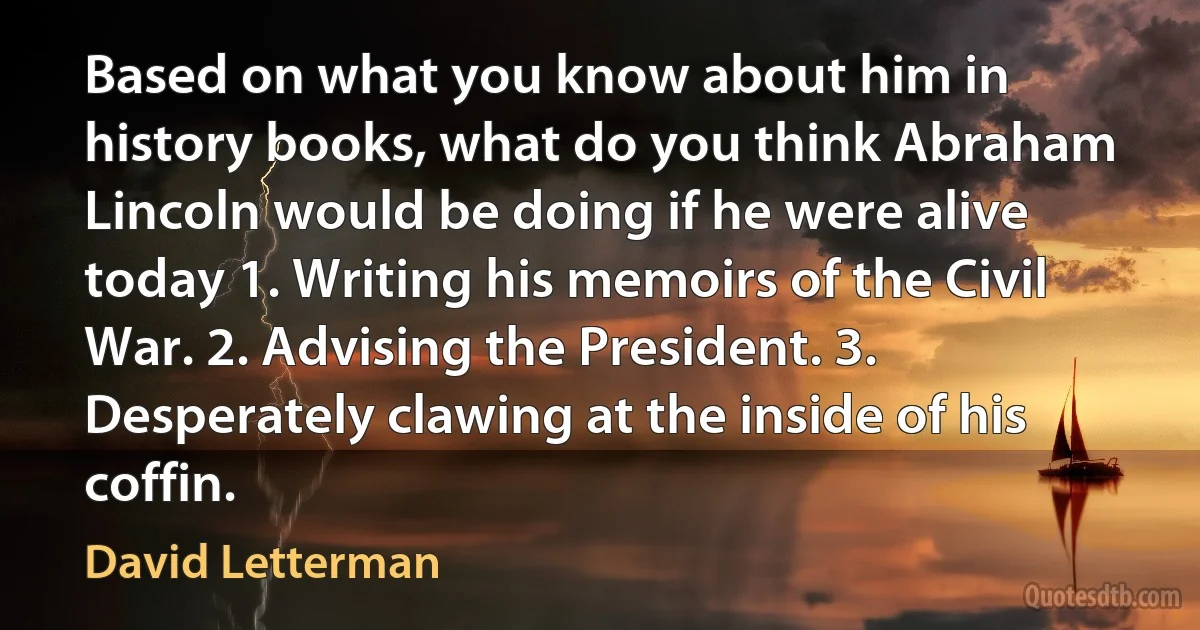 Based on what you know about him in history books, what do you think Abraham Lincoln would be doing if he were alive today 1. Writing his memoirs of the Civil War. 2. Advising the President. 3. Desperately clawing at the inside of his coffin. (David Letterman)