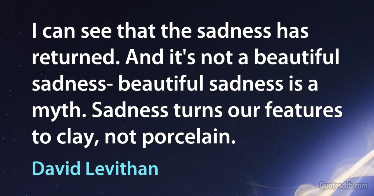 I can see that the sadness has returned. And it's not a beautiful sadness- beautiful sadness is a myth. Sadness turns our features to clay, not porcelain. (David Levithan)