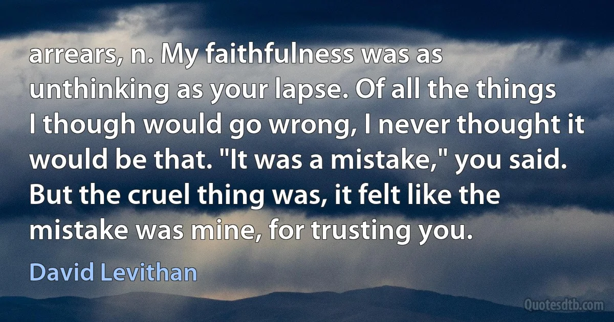 arrears, n. My faithfulness was as unthinking as your lapse. Of all the things I though would go wrong, I never thought it would be that. "It was a mistake," you said. But the cruel thing was, it felt like the mistake was mine, for trusting you. (David Levithan)