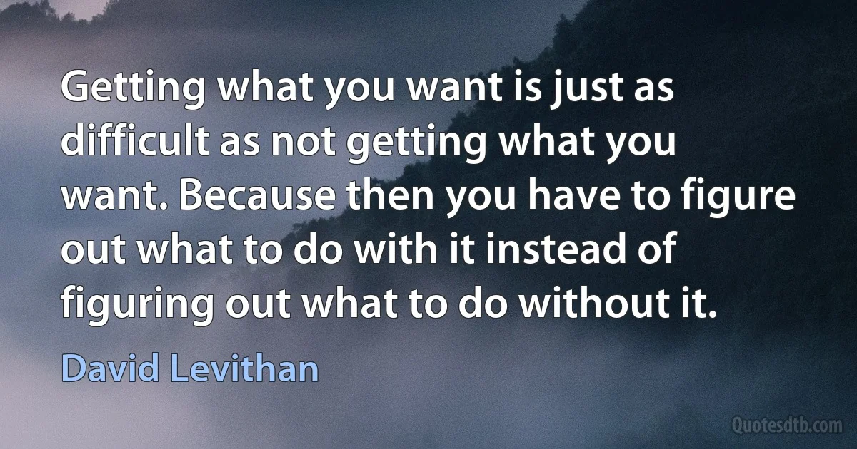 Getting what you want is just as difficult as not getting what you want. Because then you have to figure out what to do with it instead of figuring out what to do without it. (David Levithan)