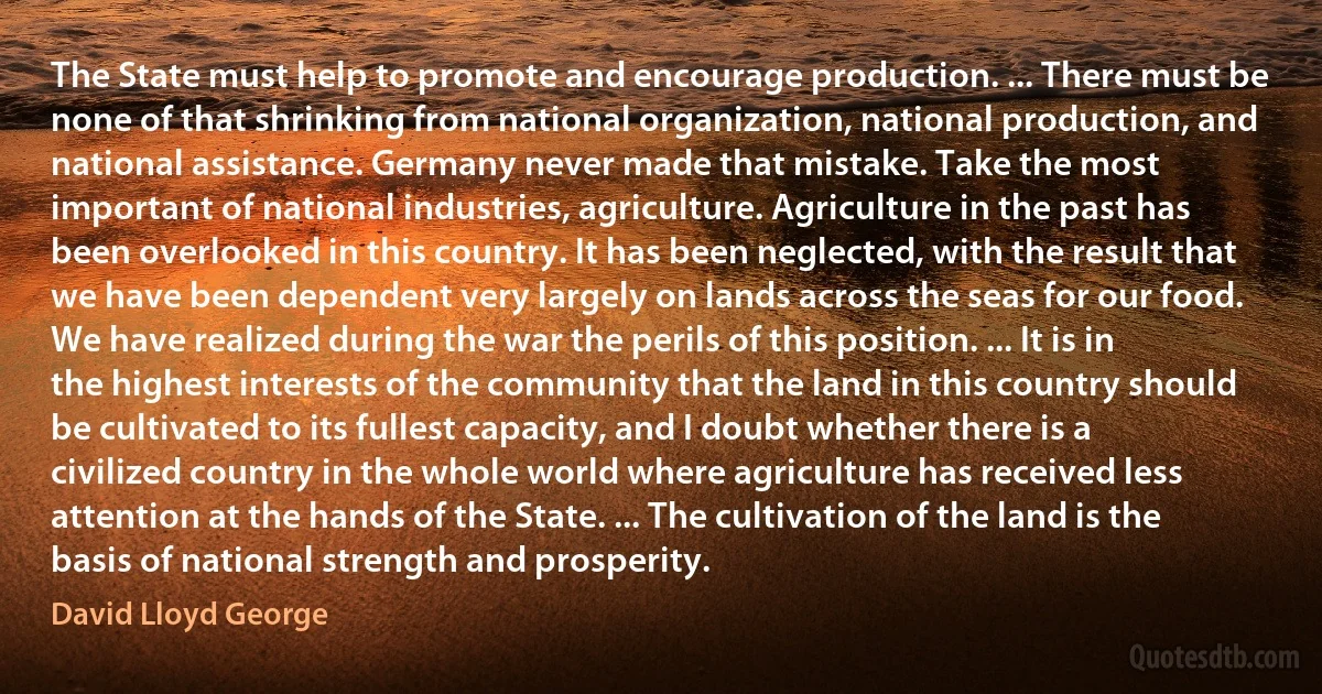 The State must help to promote and encourage production. ... There must be none of that shrinking from national organization, national production, and national assistance. Germany never made that mistake. Take the most important of national industries, agriculture. Agriculture in the past has been overlooked in this country. It has been neglected, with the result that we have been dependent very largely on lands across the seas for our food. We have realized during the war the perils of this position. ... It is in the highest interests of the community that the land in this country should be cultivated to its fullest capacity, and I doubt whether there is a civilized country in the whole world where agriculture has received less attention at the hands of the State. ... The cultivation of the land is the basis of national strength and prosperity. (David Lloyd George)