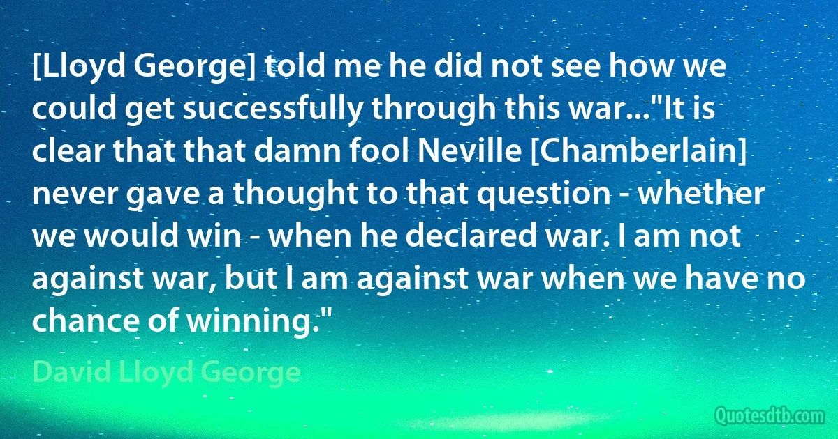 [Lloyd George] told me he did not see how we could get successfully through this war..."It is clear that that damn fool Neville [Chamberlain] never gave a thought to that question - whether we would win - when he declared war. I am not against war, but I am against war when we have no chance of winning." (David Lloyd George)