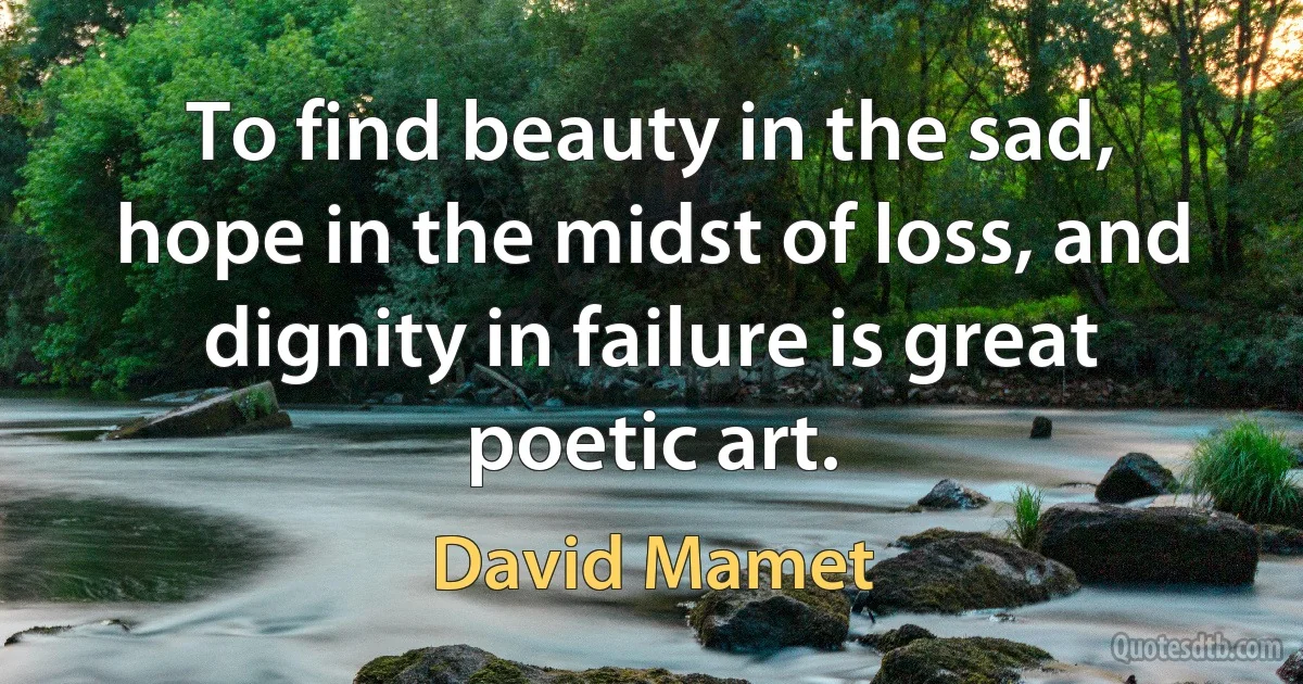 To find beauty in the sad, hope in the midst of loss, and dignity in failure is great poetic art. (David Mamet)