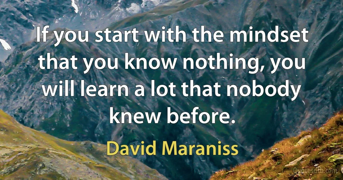 If you start with the mindset that you know nothing, you will learn a lot that nobody knew before. (David Maraniss)