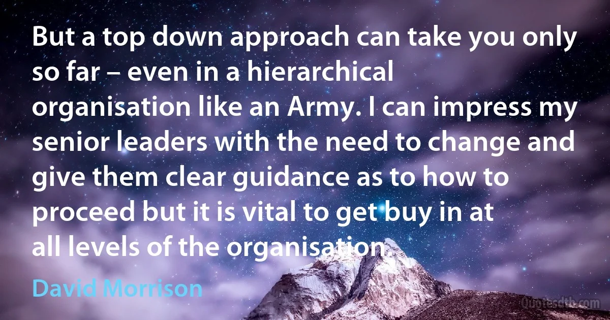 But a top down approach can take you only so far – even in a hierarchical organisation like an Army. I can impress my senior leaders with the need to change and give them clear guidance as to how to proceed but it is vital to get buy in at all levels of the organisation. (David Morrison)