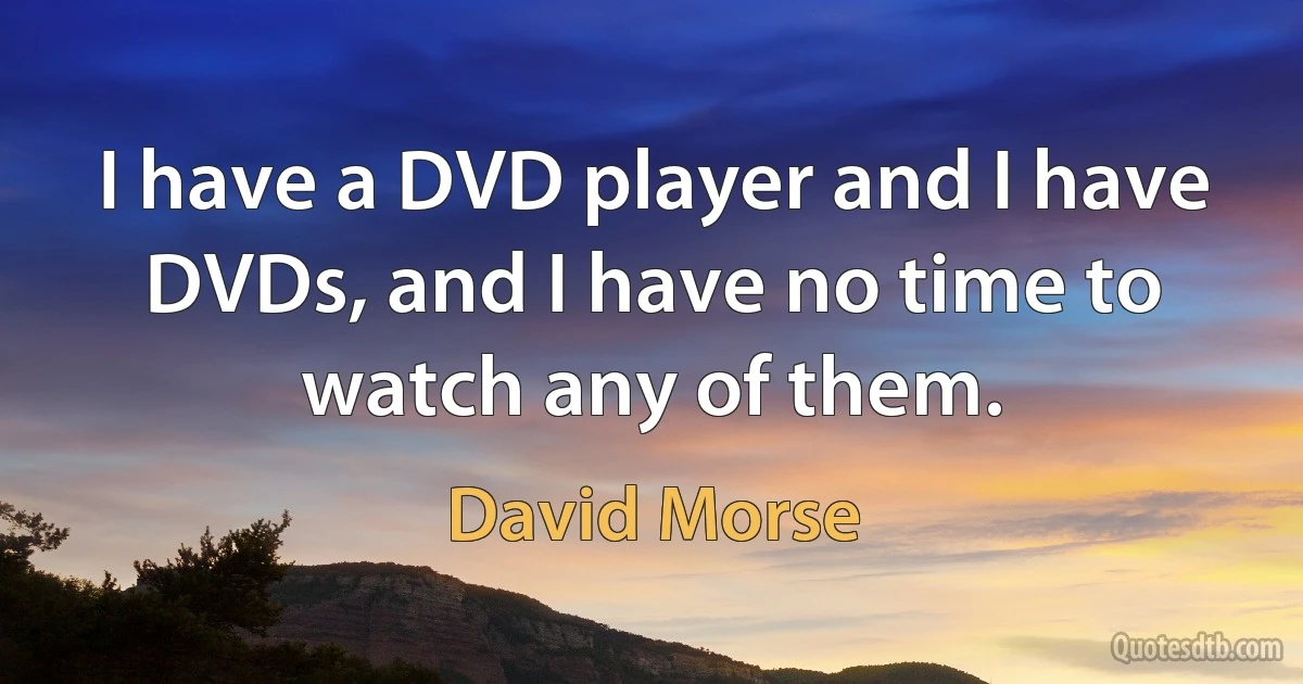 I have a DVD player and I have DVDs, and I have no time to watch any of them. (David Morse)