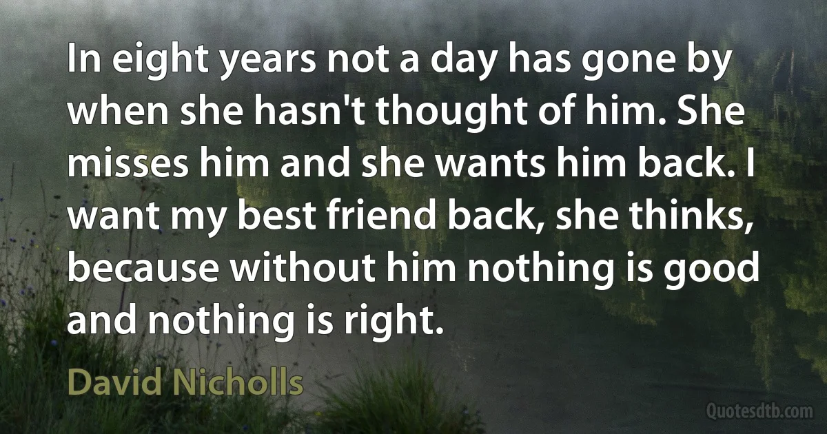 In eight years not a day has gone by when she hasn't thought of him. She misses him and she wants him back. I want my best friend back, she thinks, because without him nothing is good and nothing is right. (David Nicholls)