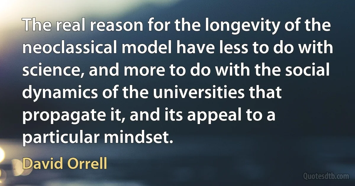 The real reason for the longevity of the neoclassical model have less to do with science, and more to do with the social dynamics of the universities that propagate it, and its appeal to a particular mindset. (David Orrell)