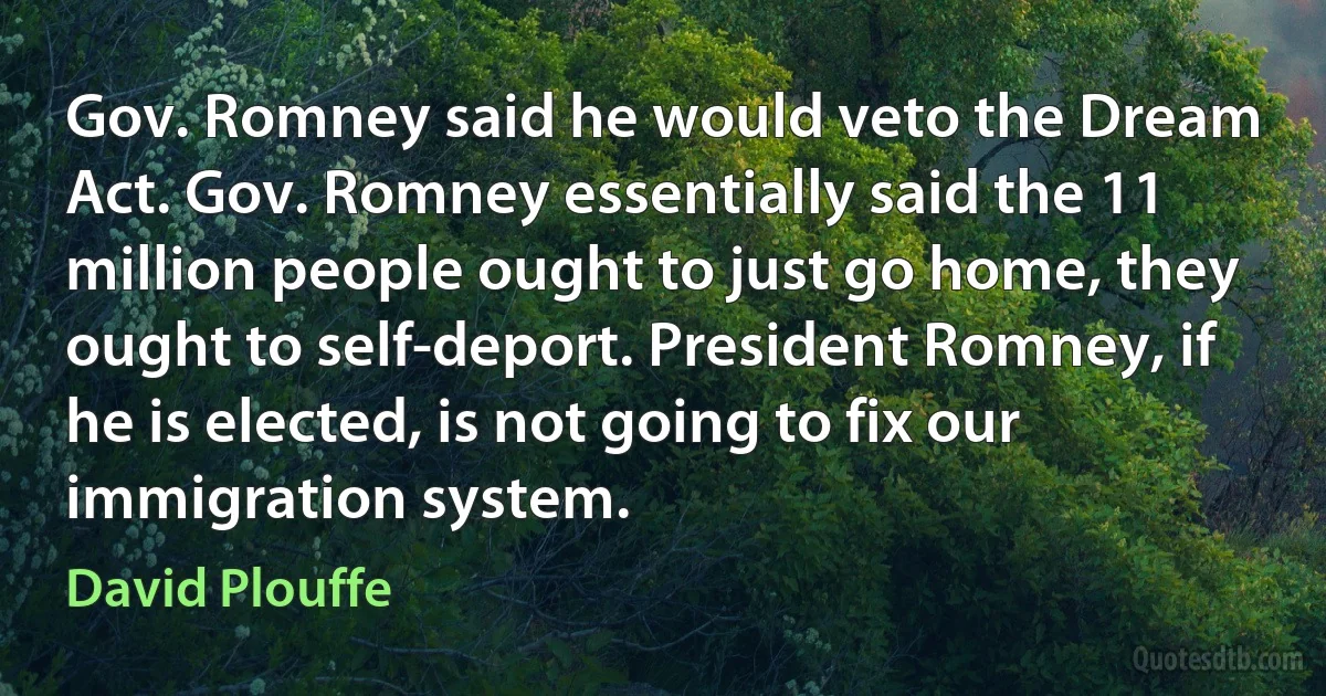 Gov. Romney said he would veto the Dream Act. Gov. Romney essentially said the 11 million people ought to just go home, they ought to self-deport. President Romney, if he is elected, is not going to fix our immigration system. (David Plouffe)