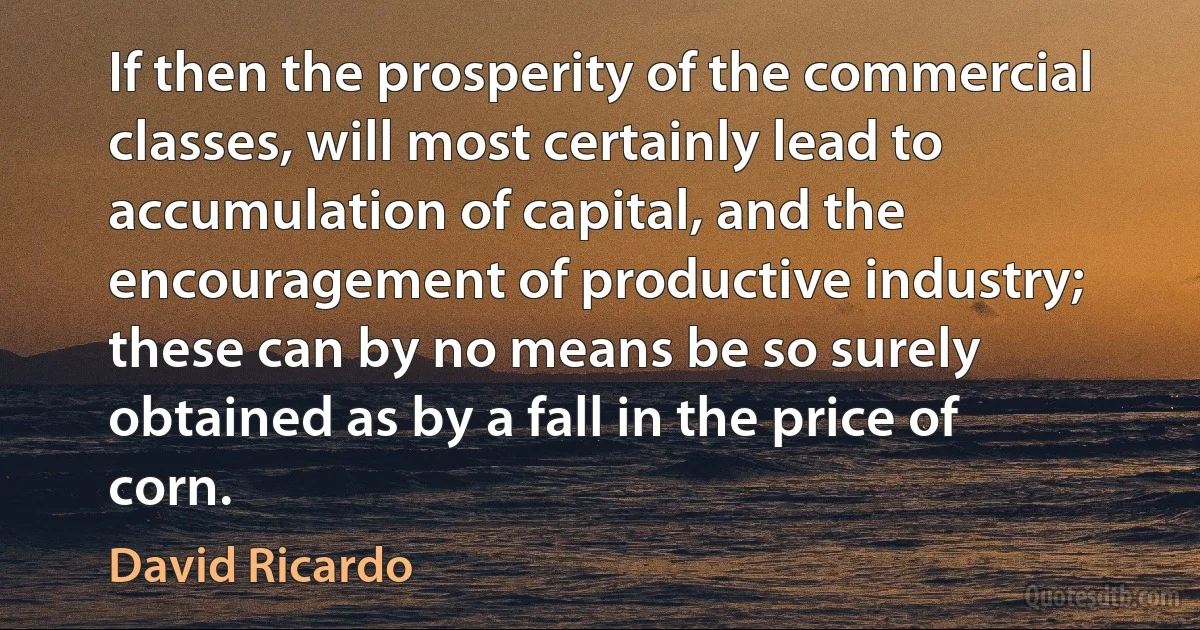 If then the prosperity of the commercial classes, will most certainly lead to accumulation of capital, and the encouragement of productive industry; these can by no means be so surely obtained as by a fall in the price of corn. (David Ricardo)