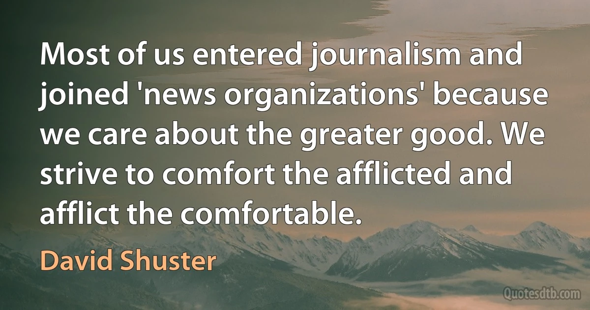 Most of us entered journalism and joined 'news organizations' because we care about the greater good. We strive to comfort the afflicted and afflict the comfortable. (David Shuster)