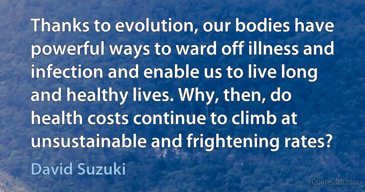 Thanks to evolution, our bodies have powerful ways to ward off illness and infection and enable us to live long and healthy lives. Why, then, do health costs continue to climb at unsustainable and frightening rates? (David Suzuki)