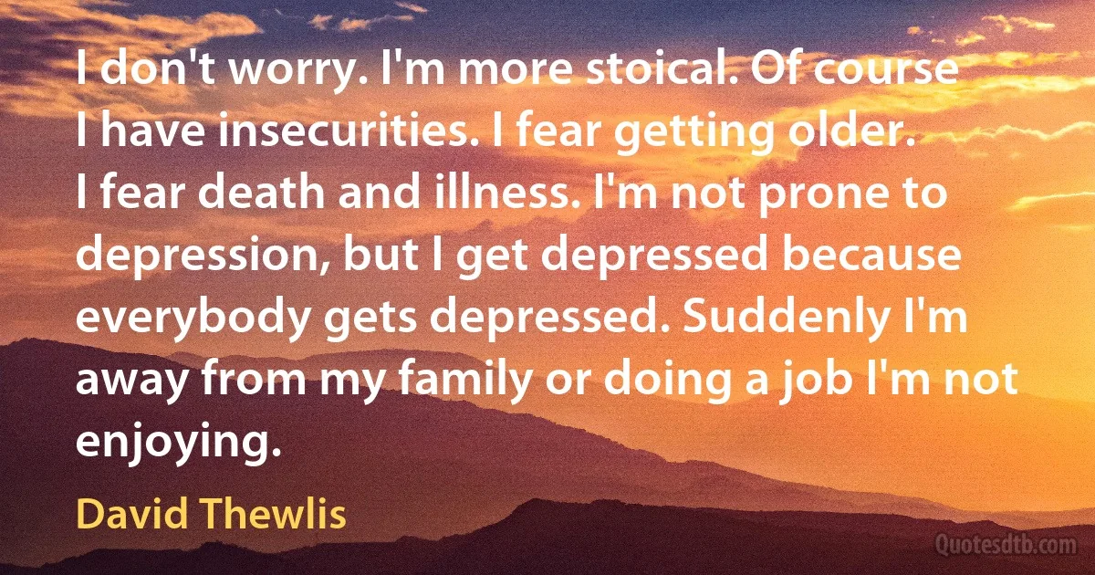 I don't worry. I'm more stoical. Of course I have insecurities. I fear getting older. I fear death and illness. I'm not prone to depression, but I get depressed because everybody gets depressed. Suddenly I'm away from my family or doing a job I'm not enjoying. (David Thewlis)