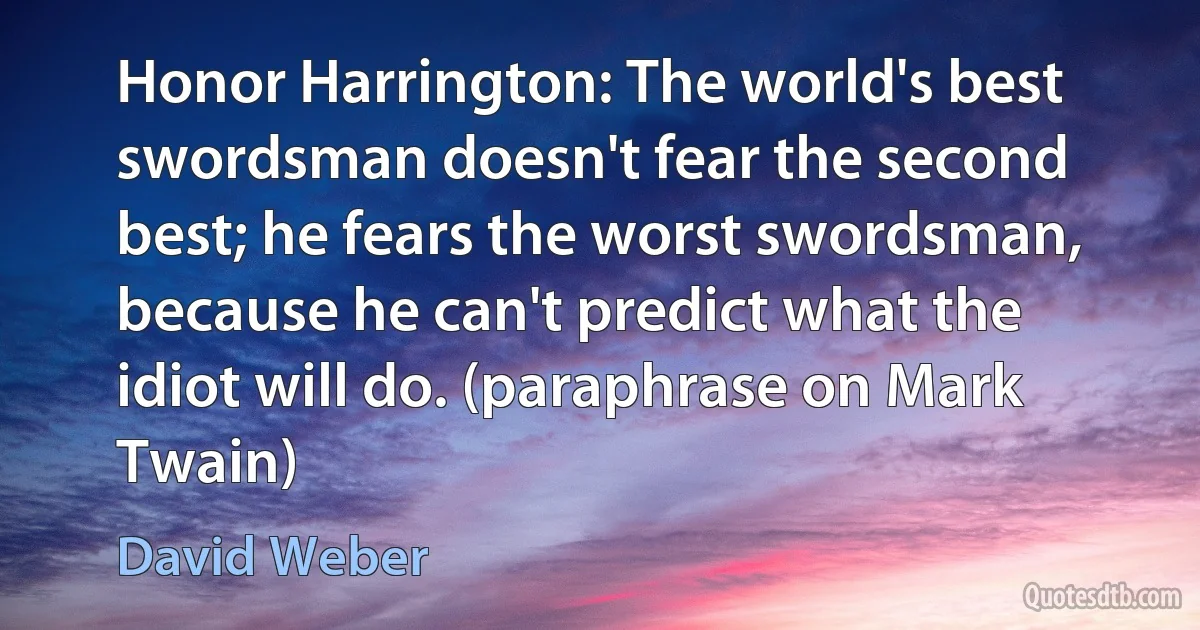 Honor Harrington: The world's best swordsman doesn't fear the second best; he fears the worst swordsman, because he can't predict what the idiot will do. (paraphrase on Mark Twain) (David Weber)