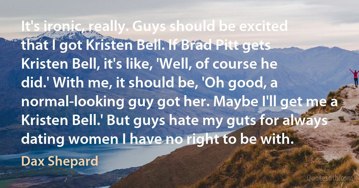 It's ironic, really. Guys should be excited that I got Kristen Bell. If Brad Pitt gets Kristen Bell, it's like, 'Well, of course he did.' With me, it should be, 'Oh good, a normal-looking guy got her. Maybe I'll get me a Kristen Bell.' But guys hate my guts for always dating women I have no right to be with. (Dax Shepard)