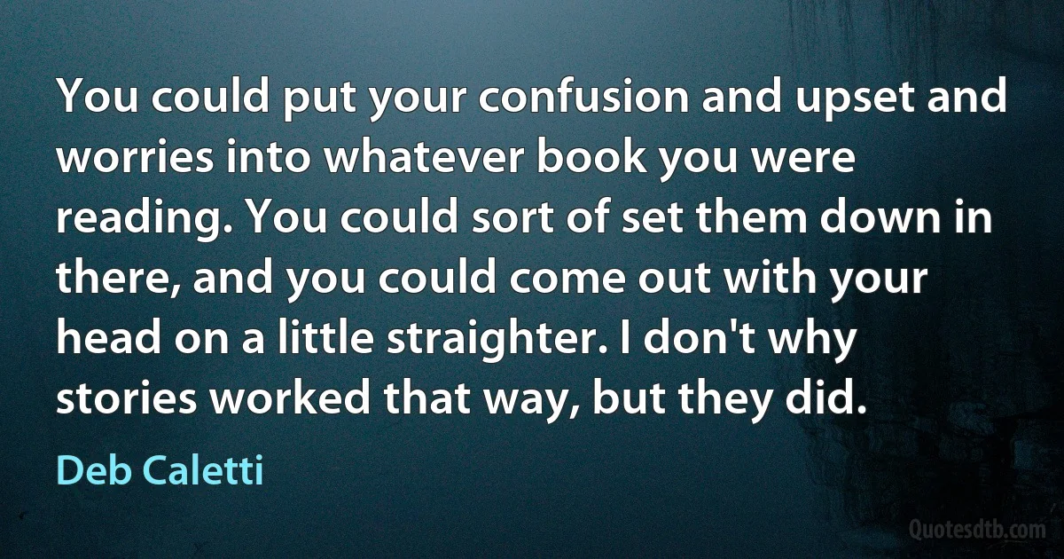 You could put your confusion and upset and worries into whatever book you were reading. You could sort of set them down in there, and you could come out with your head on a little straighter. I don't why stories worked that way, but they did. (Deb Caletti)