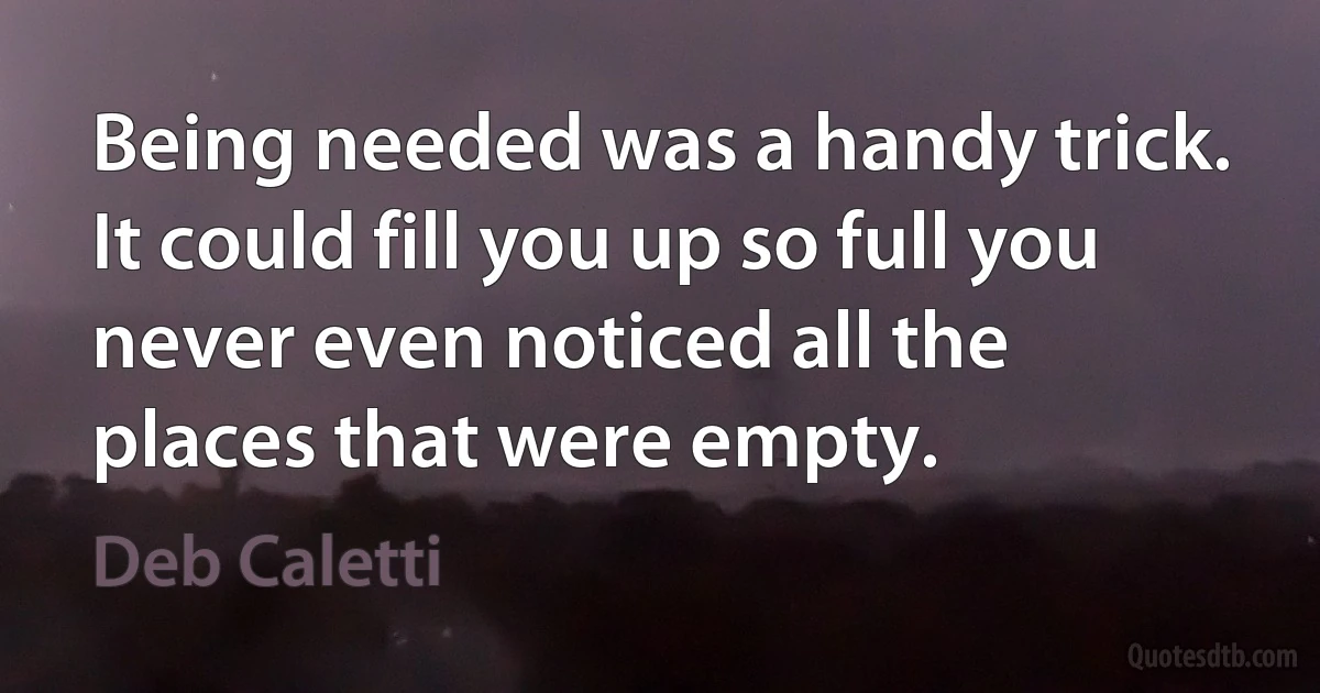 Being needed was a handy trick. It could fill you up so full you never even noticed all the places that were empty. (Deb Caletti)