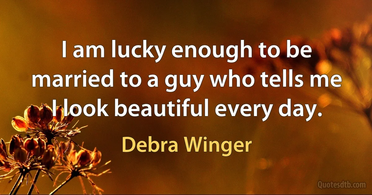 I am lucky enough to be married to a guy who tells me I look beautiful every day. (Debra Winger)