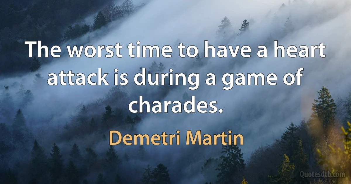 The worst time to have a heart attack is during a game of charades. (Demetri Martin)