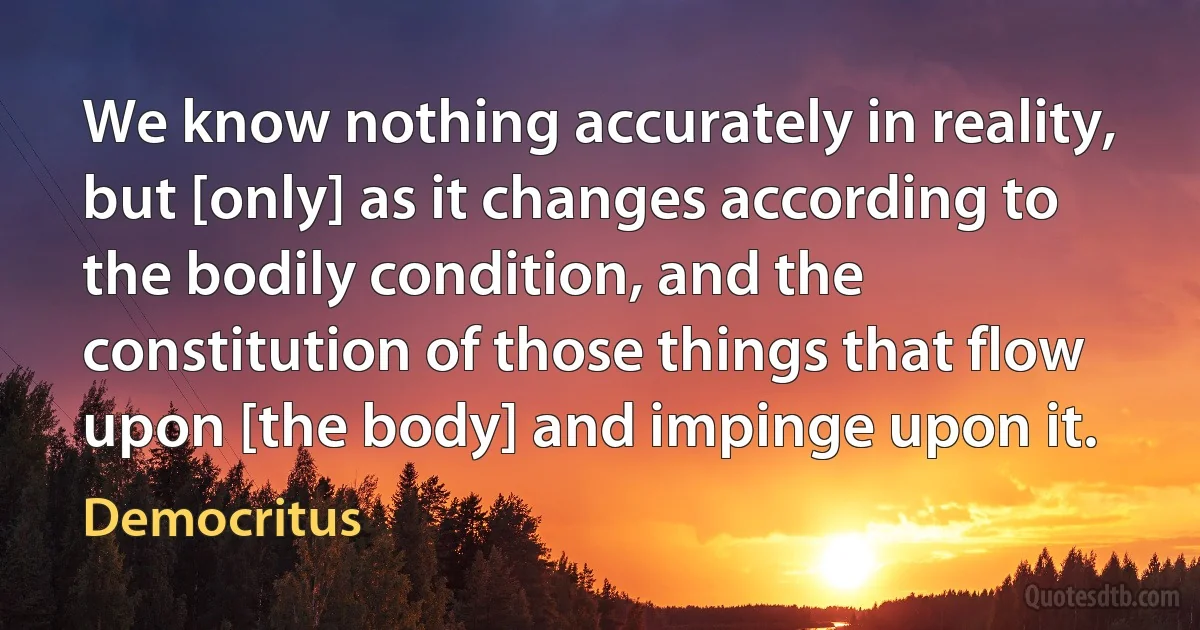 We know nothing accurately in reality, but [only] as it changes according to the bodily condition, and the constitution of those things that flow upon [the body] and impinge upon it. (Democritus)