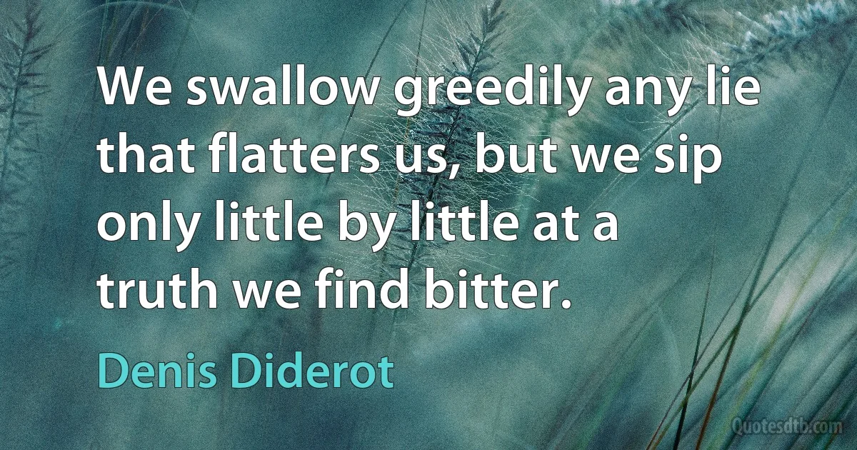 We swallow greedily any lie that flatters us, but we sip only little by little at a truth we find bitter. (Denis Diderot)