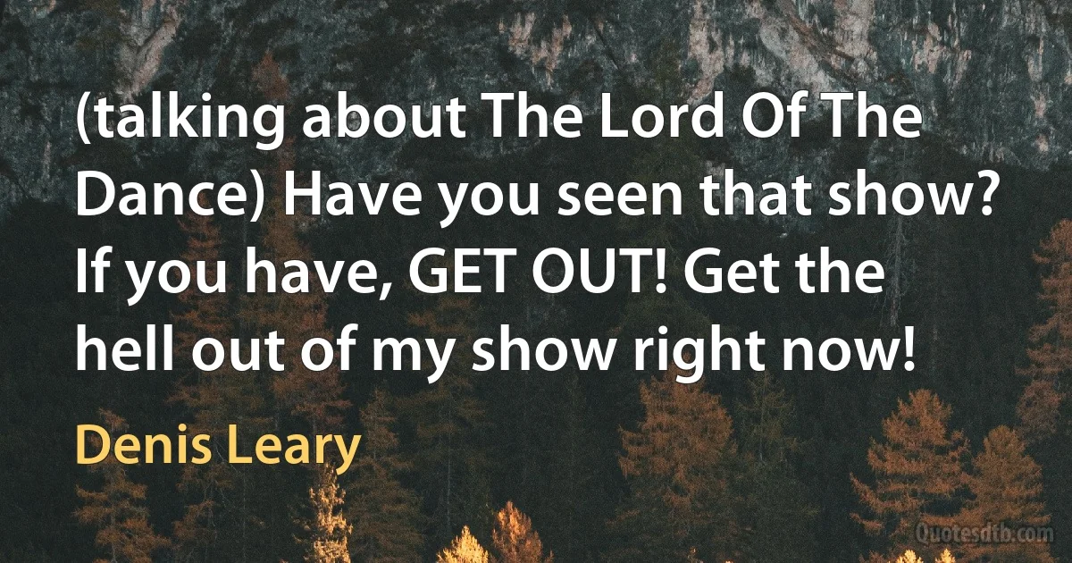 (talking about The Lord Of The Dance) Have you seen that show? If you have, GET OUT! Get the hell out of my show right now! (Denis Leary)