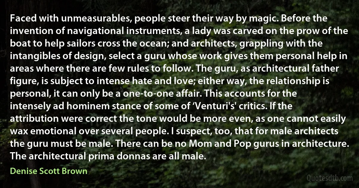 Faced with unmeasurables, people steer their way by magic. Before the invention of navigational instruments, a lady was carved on the prow of the boat to help sailors cross the ocean; and architects, grappling with the intangibles of design, select a guru whose work gives them personal help in areas where there are few rules to follow. The guru, as architectural father figure, is subject to intense hate and love; either way, the relationship is personal, it can only be a one-to-one affair. This accounts for the intensely ad hominem stance of some of ‘Venturi's' critics. If the attribution were correct the tone would be more even, as one cannot easily wax emotional over several people. I suspect, too, that for male architects the guru must be male. There can be no Mom and Pop gurus in architecture. The architectural prima donnas are all male. (Denise Scott Brown)