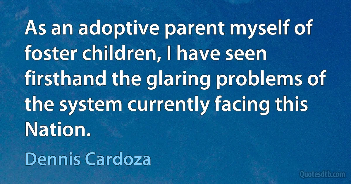 As an adoptive parent myself of foster children, I have seen firsthand the glaring problems of the system currently facing this Nation. (Dennis Cardoza)