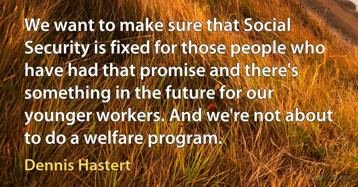 We want to make sure that Social Security is fixed for those people who have had that promise and there's something in the future for our younger workers. And we're not about to do a welfare program. (Dennis Hastert)