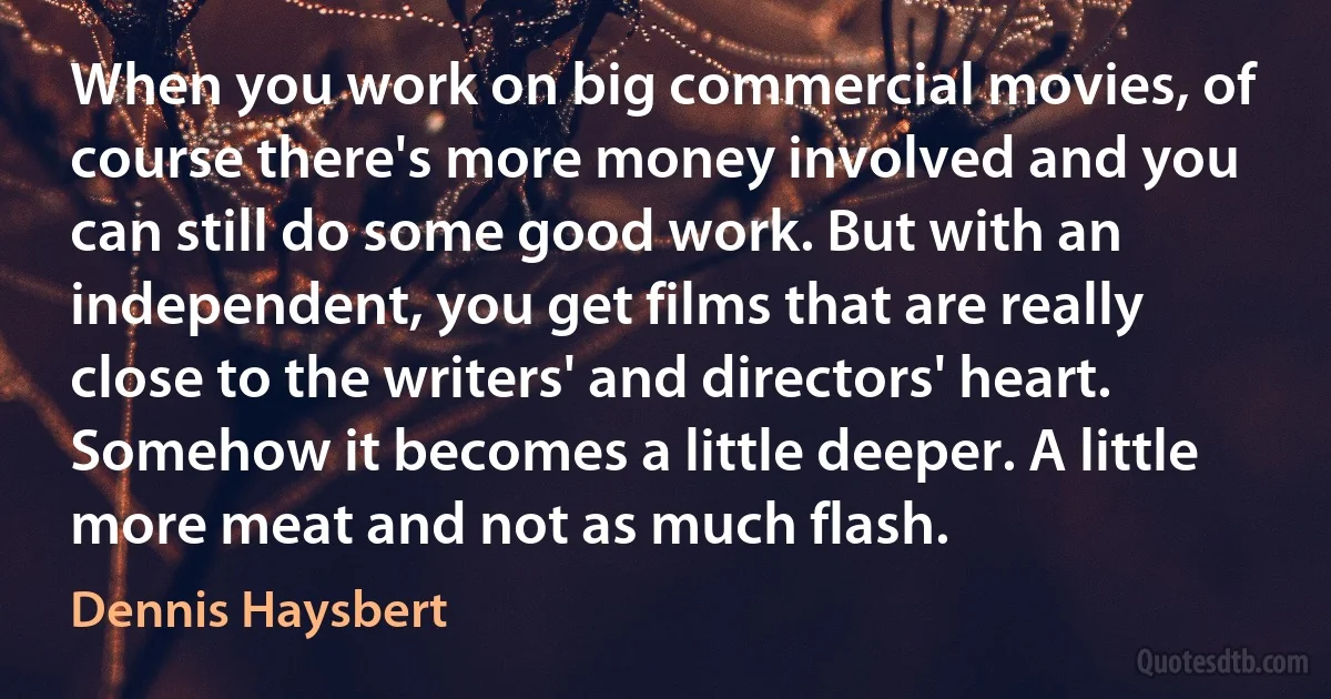 When you work on big commercial movies, of course there's more money involved and you can still do some good work. But with an independent, you get films that are really close to the writers' and directors' heart. Somehow it becomes a little deeper. A little more meat and not as much flash. (Dennis Haysbert)