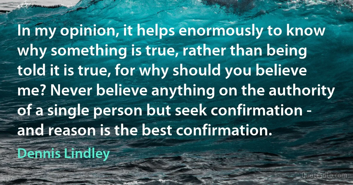 In my opinion, it helps enormously to know why something is true, rather than being told it is true, for why should you believe me? Never believe anything on the authority of a single person but seek confirmation - and reason is the best confirmation. (Dennis Lindley)