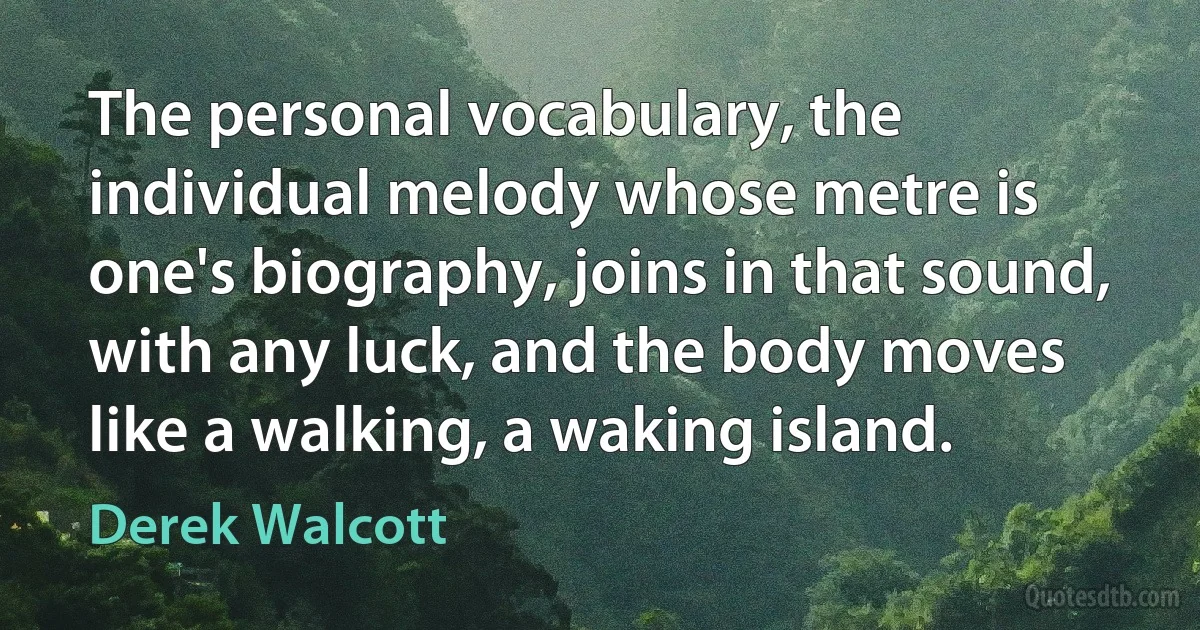 The personal vocabulary, the individual melody whose metre is one's biography, joins in that sound, with any luck, and the body moves like a walking, a waking island. (Derek Walcott)