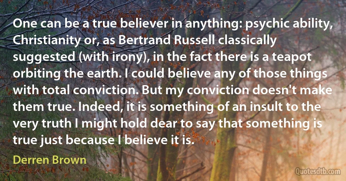 One can be a true believer in anything: psychic ability, Christianity or, as Bertrand Russell classically suggested (with irony), in the fact there is a teapot orbiting the earth. I could believe any of those things with total conviction. But my conviction doesn't make them true. Indeed, it is something of an insult to the very truth I might hold dear to say that something is true just because I believe it is. (Derren Brown)