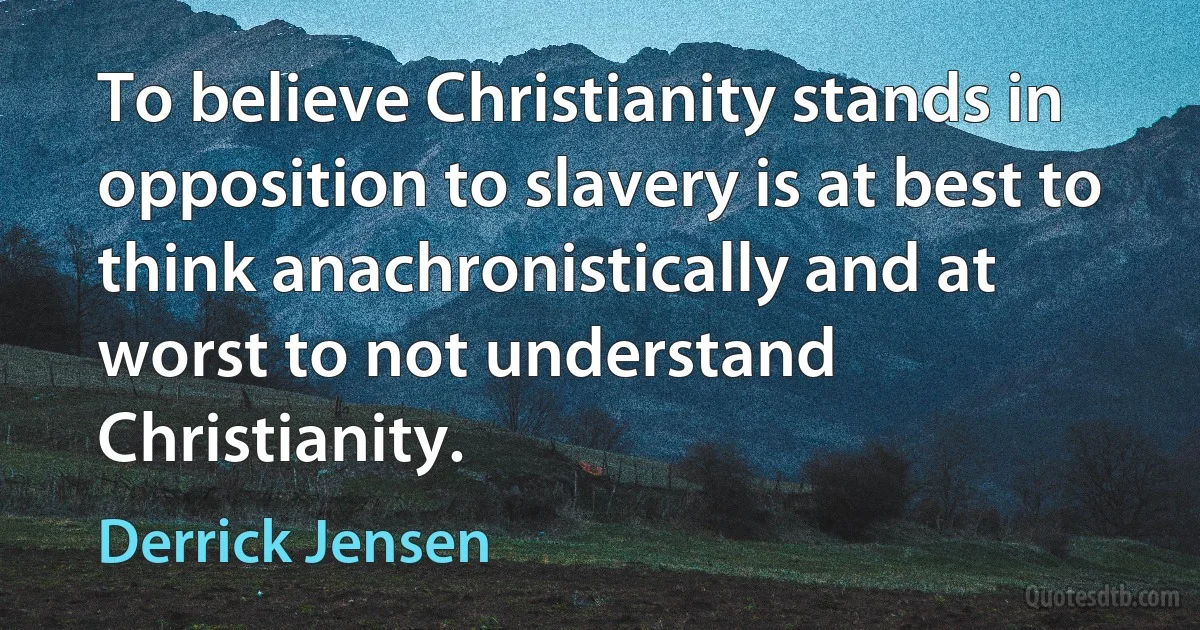 To believe Christianity stands in opposition to slavery is at best to think anachronistically and at worst to not understand Christianity. (Derrick Jensen)