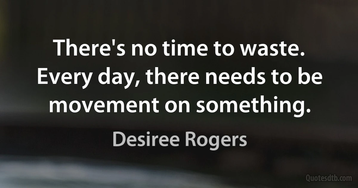 There's no time to waste. Every day, there needs to be movement on something. (Desiree Rogers)