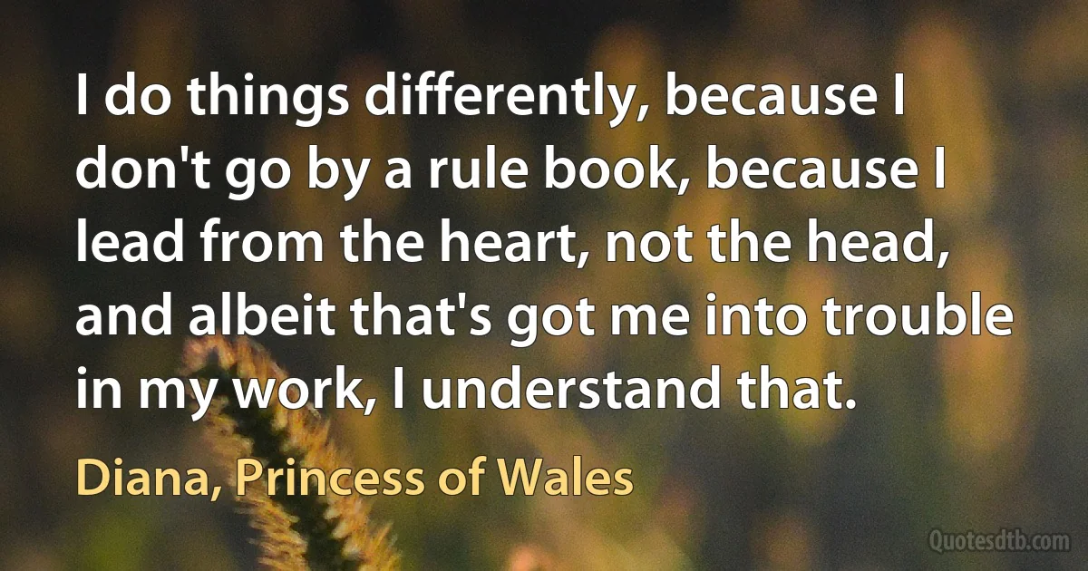 I do things differently, because I don't go by a rule book, because I lead from the heart, not the head, and albeit that's got me into trouble in my work, I understand that. (Diana, Princess of Wales)