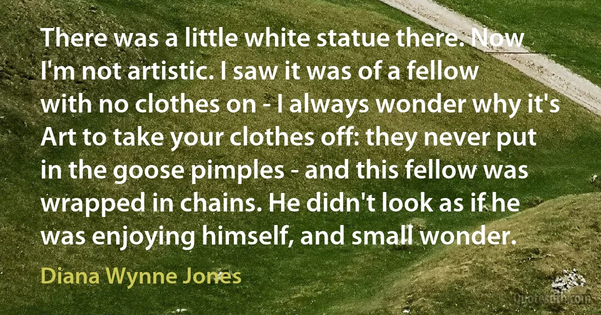 There was a little white statue there. Now I'm not artistic. I saw it was of a fellow with no clothes on - I always wonder why it's Art to take your clothes off: they never put in the goose pimples - and this fellow was wrapped in chains. He didn't look as if he was enjoying himself, and small wonder. (Diana Wynne Jones)