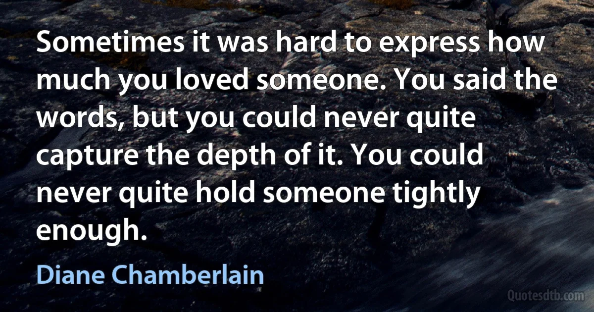 Sometimes it was hard to express how much you loved someone. You said the words, but you could never quite capture the depth of it. You could never quite hold someone tightly enough. (Diane Chamberlain)