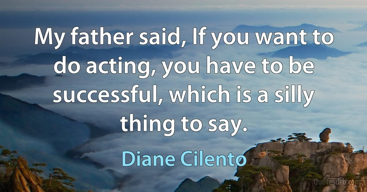 My father said, If you want to do acting, you have to be successful, which is a silly thing to say. (Diane Cilento)